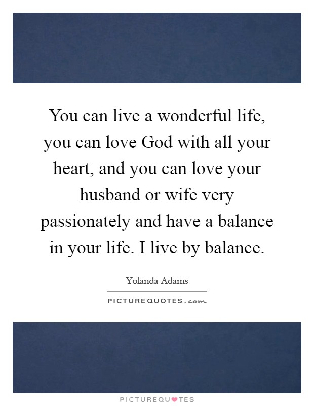 You can live a wonderful life, you can love God with all your heart, and you can love your husband or wife very passionately and have a balance in your life. I live by balance Picture Quote #1