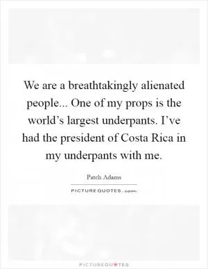 We are a breathtakingly alienated people... One of my props is the world’s largest underpants. I’ve had the president of Costa Rica in my underpants with me Picture Quote #1