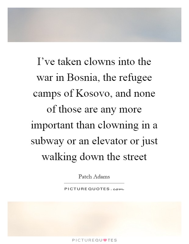 I've taken clowns into the war in Bosnia, the refugee camps of Kosovo, and none of those are any more important than clowning in a subway or an elevator or just walking down the street Picture Quote #1