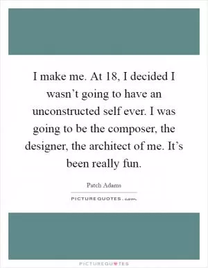 I make me. At 18, I decided I wasn’t going to have an unconstructed self ever. I was going to be the composer, the designer, the architect of me. It’s been really fun Picture Quote #1