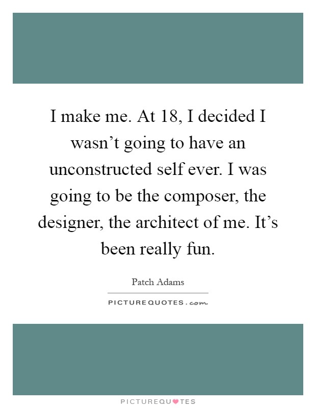 I make me. At 18, I decided I wasn't going to have an unconstructed self ever. I was going to be the composer, the designer, the architect of me. It's been really fun Picture Quote #1