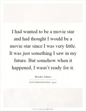 I had wanted to be a movie star and had thought I would be a movie star since I was very little. It was just something I saw in my future. But somehow when it happened, I wasn’t ready for it Picture Quote #1