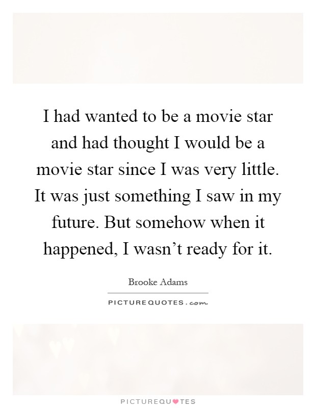 I had wanted to be a movie star and had thought I would be a movie star since I was very little. It was just something I saw in my future. But somehow when it happened, I wasn't ready for it Picture Quote #1
