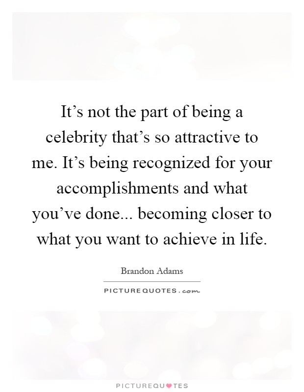 It's not the part of being a celebrity that's so attractive to me. It's being recognized for your accomplishments and what you've done... becoming closer to what you want to achieve in life Picture Quote #1