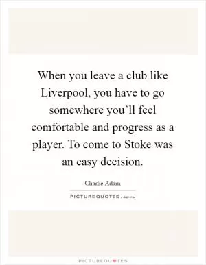 When you leave a club like Liverpool, you have to go somewhere you’ll feel comfortable and progress as a player. To come to Stoke was an easy decision Picture Quote #1