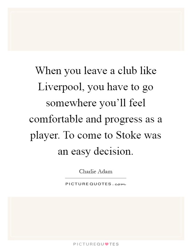 When you leave a club like Liverpool, you have to go somewhere you'll feel comfortable and progress as a player. To come to Stoke was an easy decision Picture Quote #1
