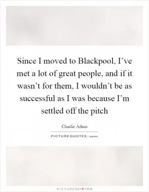 Since I moved to Blackpool, I’ve met a lot of great people, and if it wasn’t for them, I wouldn’t be as successful as I was because I’m settled off the pitch Picture Quote #1
