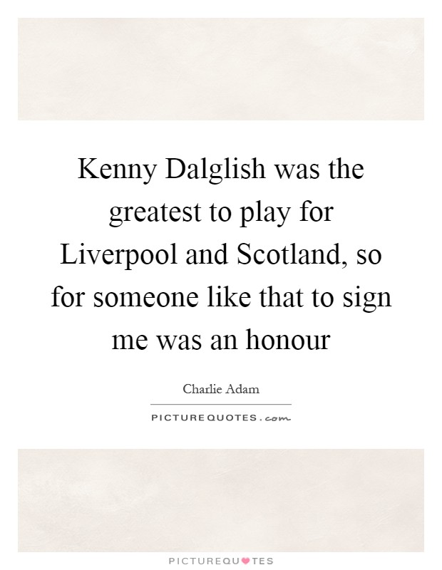 Kenny Dalglish was the greatest to play for Liverpool and Scotland, so for someone like that to sign me was an honour Picture Quote #1