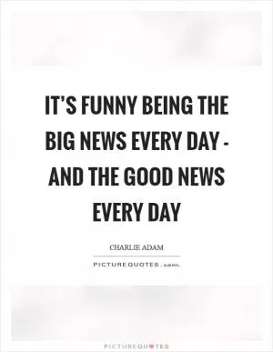 It’s funny being the big news every day - and the good news every day Picture Quote #1