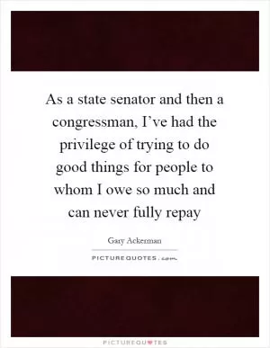 As a state senator and then a congressman, I’ve had the privilege of trying to do good things for people to whom I owe so much and can never fully repay Picture Quote #1