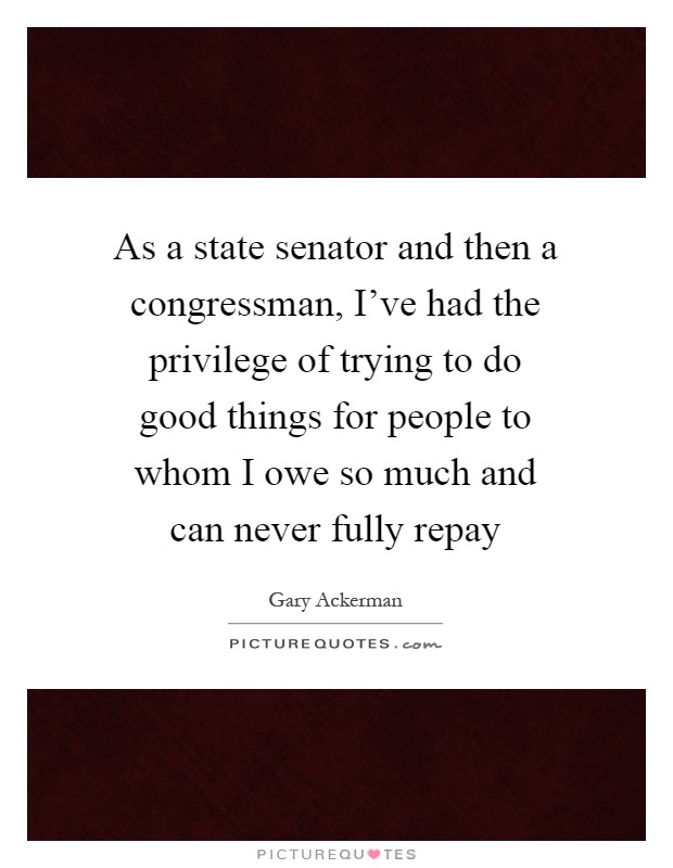As a state senator and then a congressman, I've had the privilege of trying to do good things for people to whom I owe so much and can never fully repay Picture Quote #1