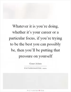 Whatever it is you’re doing, whether it’s your career or a particular focus, if you’re trying to be the best you can possibly be, then you’ll be putting that pressure on yourself Picture Quote #1