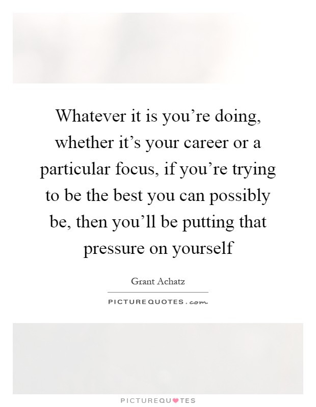 Whatever it is you're doing, whether it's your career or a particular focus, if you're trying to be the best you can possibly be, then you'll be putting that pressure on yourself Picture Quote #1