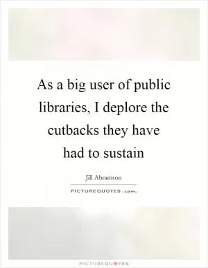 As a big user of public libraries, I deplore the cutbacks they have had to sustain Picture Quote #1