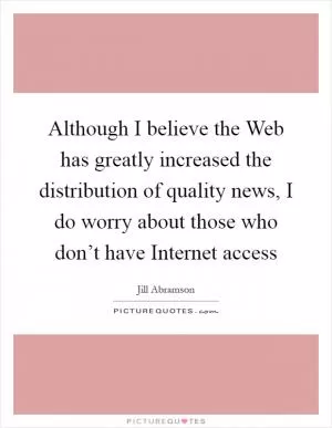 Although I believe the Web has greatly increased the distribution of quality news, I do worry about those who don’t have Internet access Picture Quote #1