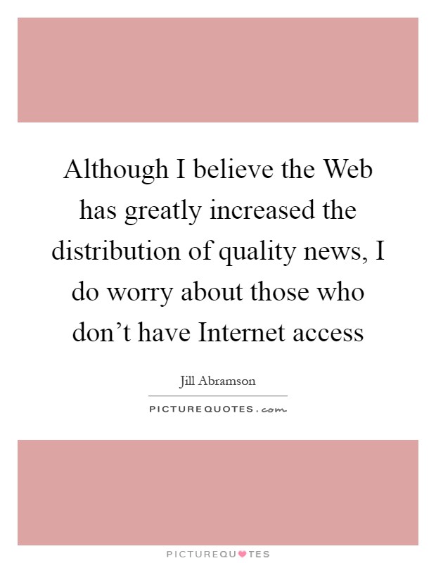 Although I believe the Web has greatly increased the distribution of quality news, I do worry about those who don't have Internet access Picture Quote #1