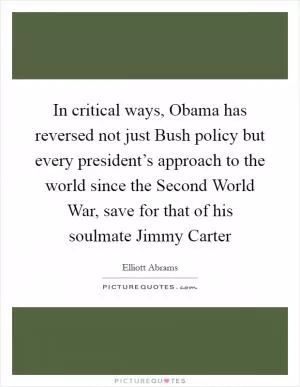 In critical ways, Obama has reversed not just Bush policy but every president’s approach to the world since the Second World War, save for that of his soulmate Jimmy Carter Picture Quote #1