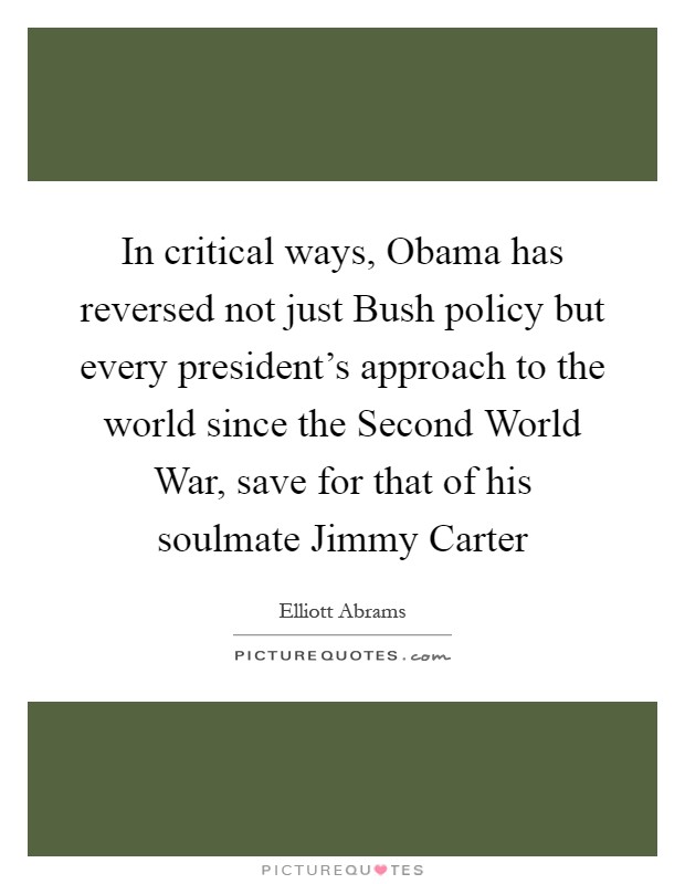In critical ways, Obama has reversed not just Bush policy but every president's approach to the world since the Second World War, save for that of his soulmate Jimmy Carter Picture Quote #1