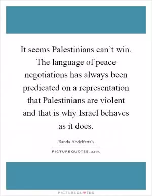 It seems Palestinians can’t win. The language of peace negotiations has always been predicated on a representation that Palestinians are violent and that is why Israel behaves as it does Picture Quote #1