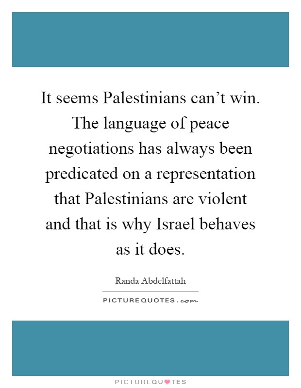 It seems Palestinians can't win. The language of peace negotiations has always been predicated on a representation that Palestinians are violent and that is why Israel behaves as it does Picture Quote #1
