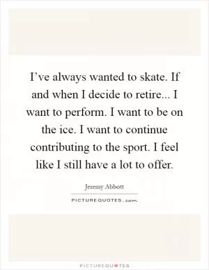 I’ve always wanted to skate. If and when I decide to retire... I want to perform. I want to be on the ice. I want to continue contributing to the sport. I feel like I still have a lot to offer Picture Quote #1