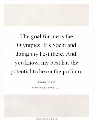 The goal for me is the Olympics. It’s Sochi and doing my best there. And, you know, my best has the potential to be on the podium Picture Quote #1