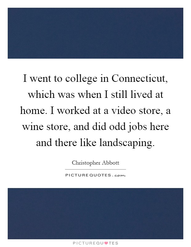 I went to college in Connecticut, which was when I still lived at home. I worked at a video store, a wine store, and did odd jobs here and there like landscaping Picture Quote #1