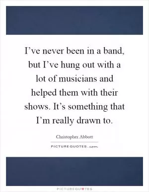 I’ve never been in a band, but I’ve hung out with a lot of musicians and helped them with their shows. It’s something that I’m really drawn to Picture Quote #1