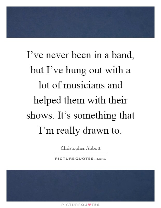 I've never been in a band, but I've hung out with a lot of musicians and helped them with their shows. It's something that I'm really drawn to Picture Quote #1