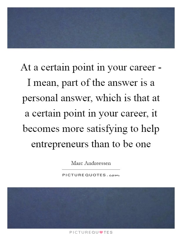 At a certain point in your career - I mean, part of the answer is a personal answer, which is that at a certain point in your career, it becomes more satisfying to help entrepreneurs than to be one Picture Quote #1