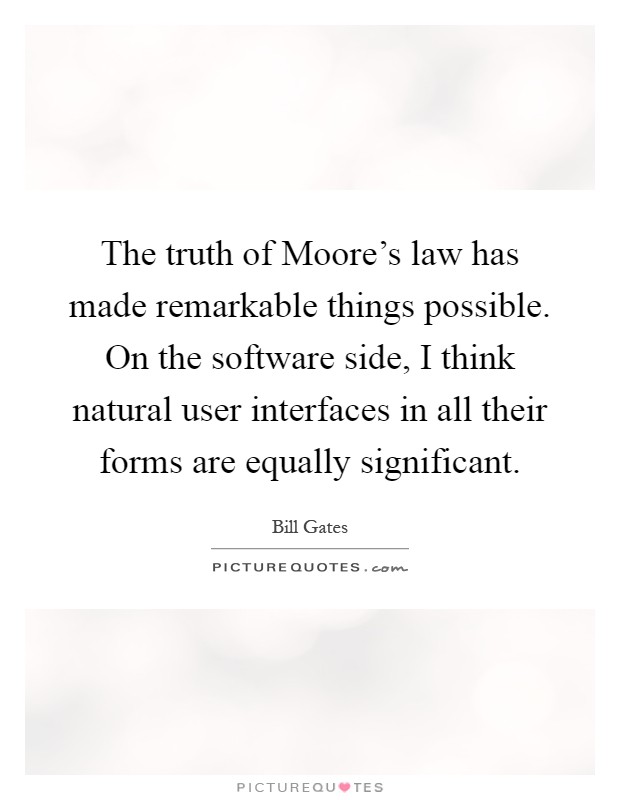 The truth of Moore's law has made remarkable things possible. On the software side, I think natural user interfaces in all their forms are equally significant Picture Quote #1