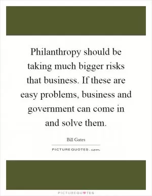 Philanthropy should be taking much bigger risks that business. If these are easy problems, business and government can come in and solve them Picture Quote #1
