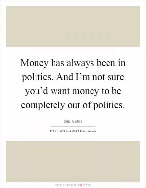 Money has always been in politics. And I’m not sure you’d want money to be completely out of politics Picture Quote #1