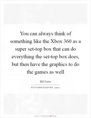 You can always think of something like the Xbox 360 as a super set-top box that can do everything the set-top box does, but then have the graphics to do the games as well Picture Quote #1