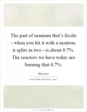 The part of uranium that’s fissile - when you hit it with a neutron, it splits in two - is about 0.7%. The reactors we have today are burning that 0.7% Picture Quote #1