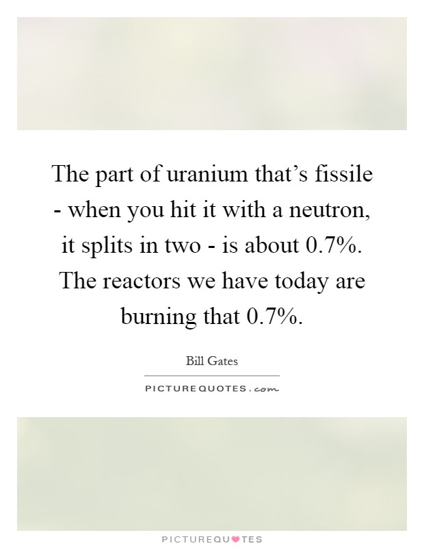 The part of uranium that's fissile - when you hit it with a neutron, it splits in two - is about 0.7%. The reactors we have today are burning that 0.7% Picture Quote #1