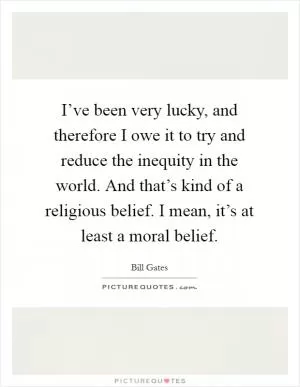 I’ve been very lucky, and therefore I owe it to try and reduce the inequity in the world. And that’s kind of a religious belief. I mean, it’s at least a moral belief Picture Quote #1