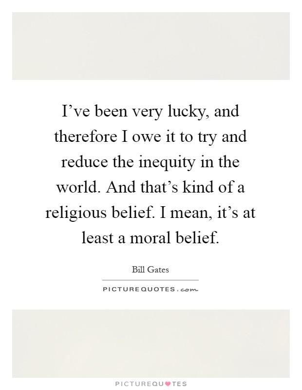 I've been very lucky, and therefore I owe it to try and reduce the inequity in the world. And that's kind of a religious belief. I mean, it's at least a moral belief Picture Quote #1