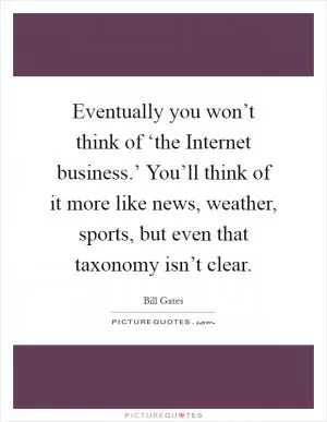 Eventually you won’t think of ‘the Internet business.’ You’ll think of it more like news, weather, sports, but even that taxonomy isn’t clear Picture Quote #1