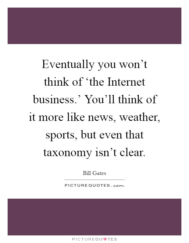 Eventually you won't think of ‘the Internet business.' You'll think of it more like news, weather, sports, but even that taxonomy isn't clear Picture Quote #1