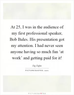 At 25, I was in the audience of my first professional speaker, Bob Bales. His presentation got my attention. I had never seen anyone having so much fun ‘at work’ and getting paid for it! Picture Quote #1