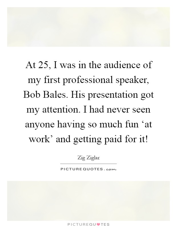 At 25, I was in the audience of my first professional speaker, Bob Bales. His presentation got my attention. I had never seen anyone having so much fun ‘at work' and getting paid for it! Picture Quote #1