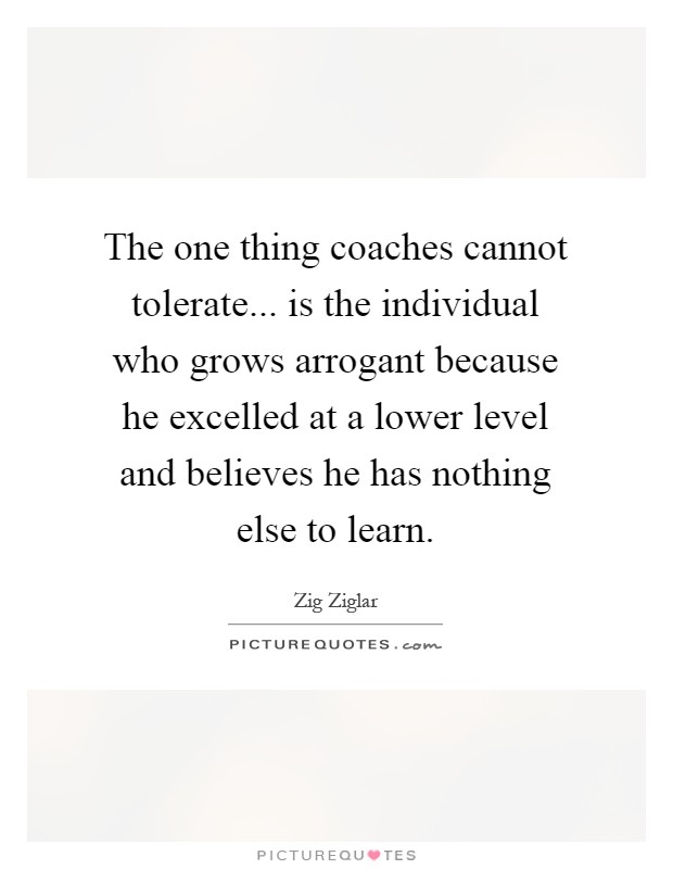 The one thing coaches cannot tolerate... is the individual who grows arrogant because he excelled at a lower level and believes he has nothing else to learn Picture Quote #1