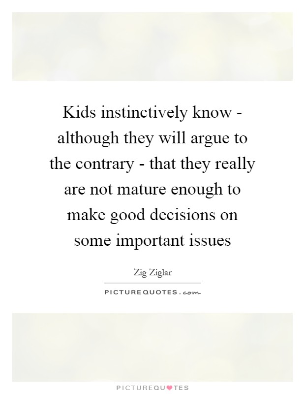 Kids instinctively know - although they will argue to the contrary - that they really are not mature enough to make good decisions on some important issues Picture Quote #1
