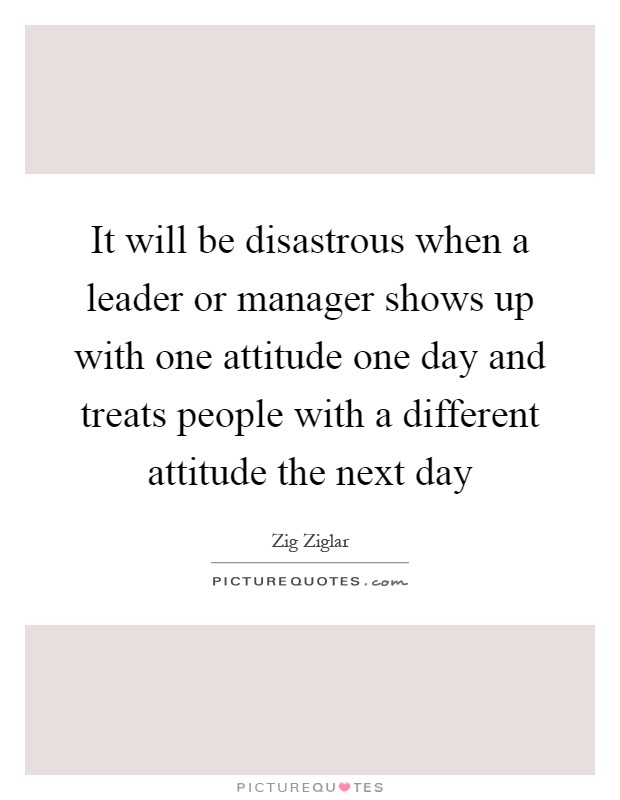 It will be disastrous when a leader or manager shows up with one attitude one day and treats people with a different attitude the next day Picture Quote #1