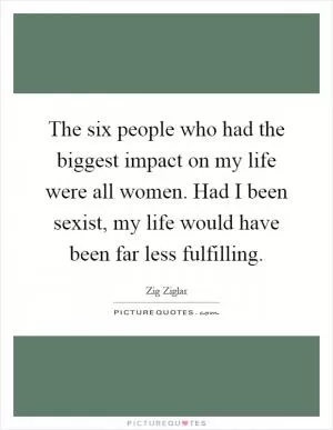 The six people who had the biggest impact on my life were all women. Had I been sexist, my life would have been far less fulfilling Picture Quote #1