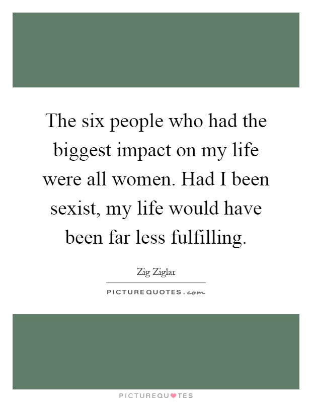 The six people who had the biggest impact on my life were all women. Had I been sexist, my life would have been far less fulfilling Picture Quote #1