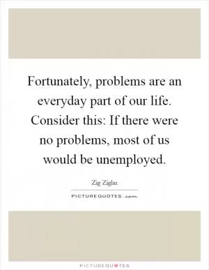 Fortunately, problems are an everyday part of our life. Consider this: If there were no problems, most of us would be unemployed Picture Quote #1