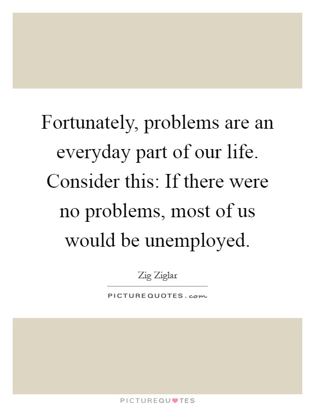 Fortunately, problems are an everyday part of our life. Consider this: If there were no problems, most of us would be unemployed Picture Quote #1