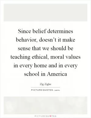 Since belief determines behavior, doesn’t it make sense that we should be teaching ethical, moral values in every home and in every school in America Picture Quote #1